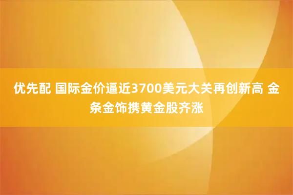 优先配 国际金价逼近3700美元大关再创新高 金条金饰携黄金股齐涨