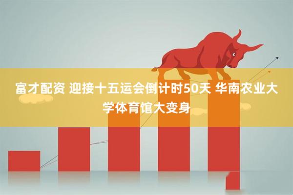 富才配资 迎接十五运会倒计时50天 华南农业大学体育馆大变身