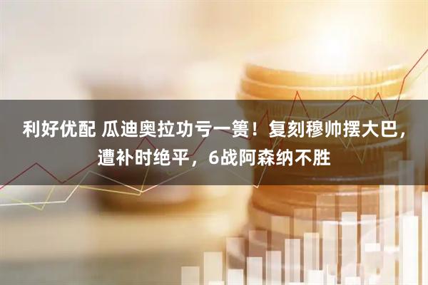 利好优配 瓜迪奥拉功亏一篑！复刻穆帅摆大巴，遭补时绝平，6战阿森纳不胜