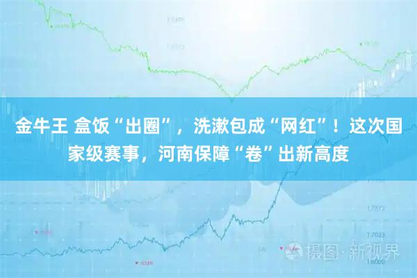 金牛王 盒饭“出圈”,洗漱包成“网红”!这次国家级赛事,河南保障“卷”出新高度