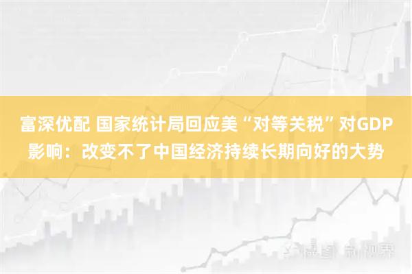 富深优配 国家统计局回应美“对等关税”对GDP影响：改变不了中国经济持续长期向好的大势