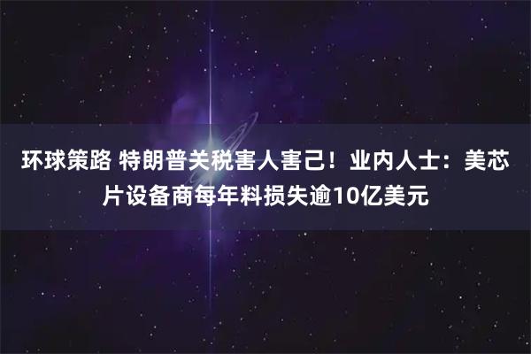 环球策路 特朗普关税害人害己!业内人士:美芯片设备商每年料损失逾10亿美元