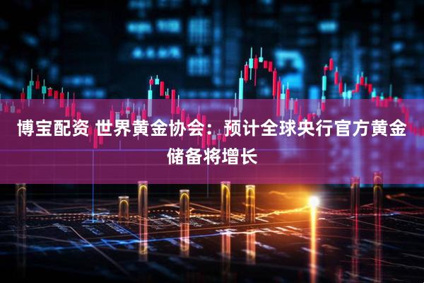 博宝配资 世界黄金协会：预计全球央行官方黄金储备将增长