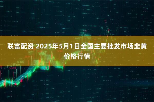联富配资 2025年5月1日全国主要批发市场韭黄价格行情