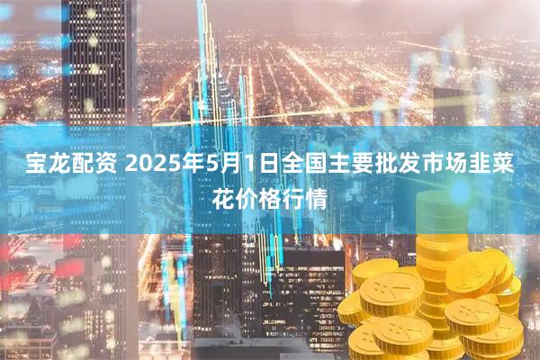 宝龙配资 2025年5月1日全国主要批发市场韭菜花价格行情