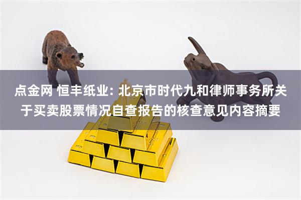 点金网 恒丰纸业: 北京市时代九和律师事务所关于买卖股票情况自查报告的核查意见内容摘要