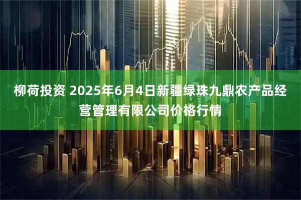 柳荷投资 2025年6月4日新疆绿珠九鼎农产品经营管理有限公司价格行情