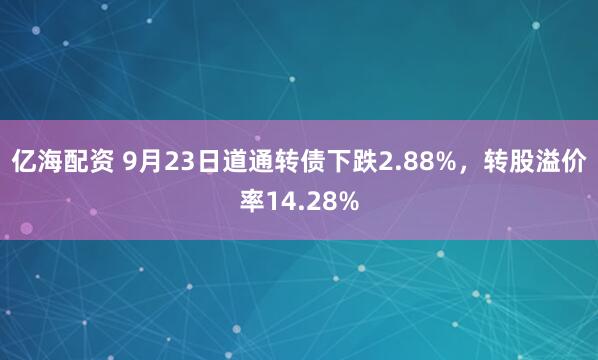 亿海配资 9月23日道通转债下跌2.88%，转股溢价率14.28%