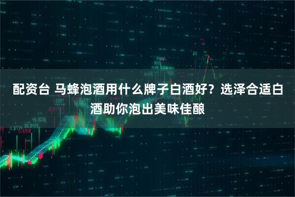 配资台 马蜂泡酒用什么牌子白酒好？选泽合适白酒助你泡出美味佳酿