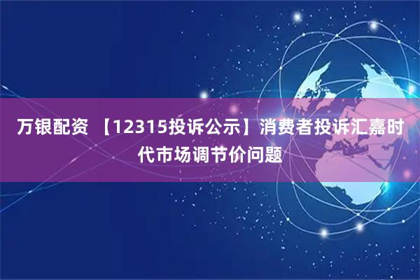 万银配资 【12315投诉公示】消费者投诉汇嘉时代市场调节价问题