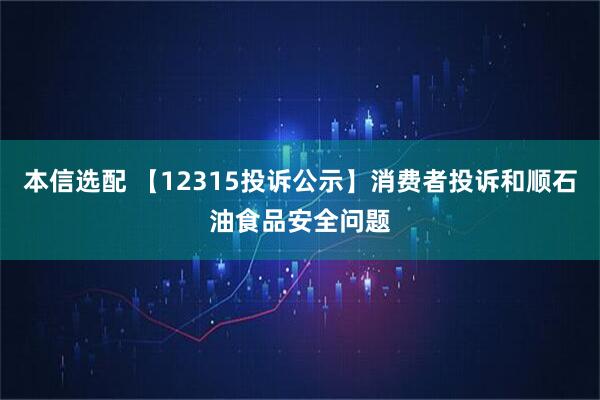 本信选配 【12315投诉公示】消费者投诉和顺石油食品安全问题