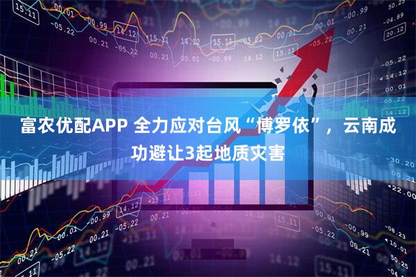富农优配APP 全力应对台风“博罗依”，云南成功避让3起地质灾害