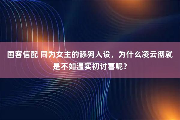 国客信配 同为女主的舔狗人设，为什么凌云彻就是不如温实初讨喜呢？