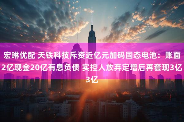 宏琳优配 天铁科技斥资近亿元加码固态电池：账面2亿现金20亿有息负债 实控人放弃定增后再套现3亿