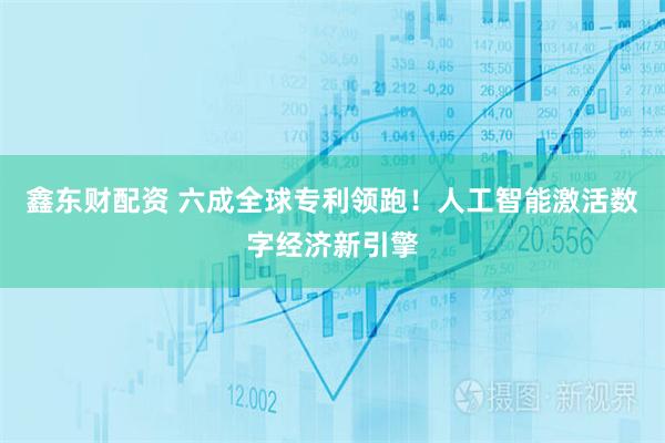 鑫东财配资 六成全球专利领跑！人工智能激活数字经济新引擎