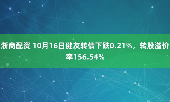 浙商配资 10月16日健友转债下跌0.21%,转股溢价率156.54%