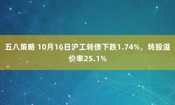 五八策略 10月16日沪工转债下跌1.74%，转股溢价率25.1%