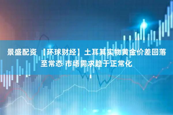 景盛配资 【环球财经】土耳其实物黄金价差回落至常态 市场需求趋于正常化