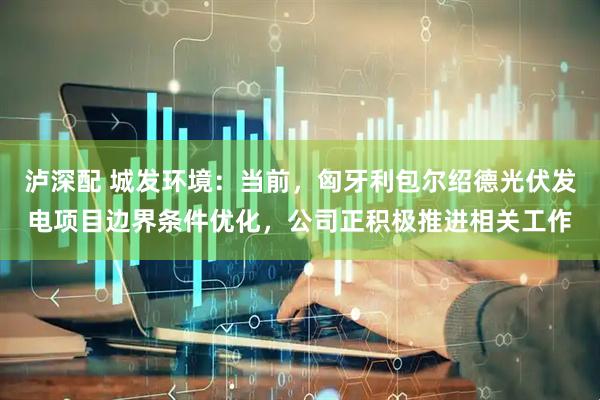 泸深配 城发环境：当前，匈牙利包尔绍德光伏发电项目边界条件优化，公司正积极推进相关工作