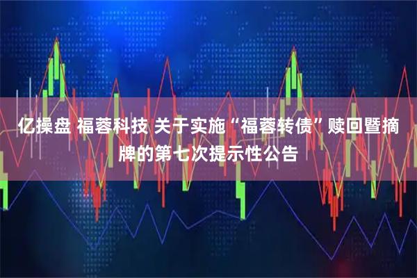 亿操盘 福蓉科技 关于实施“福蓉转债”赎回暨摘牌的第七次提示性公告