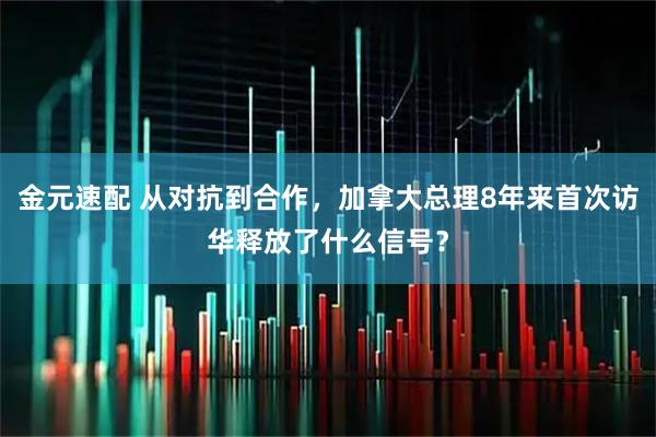 金元速配 从对抗到合作，加拿大总理8年来首次访华释放了什么信号？