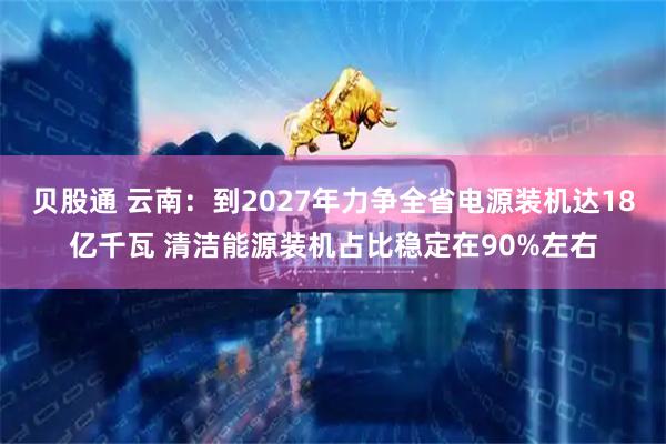 贝股通 云南：到2027年力争全省电源装机达18亿千瓦 清洁能源装机占比稳定在90%左右