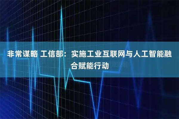 非常谋略 工信部：实施工业互联网与人工智能融合赋能行动