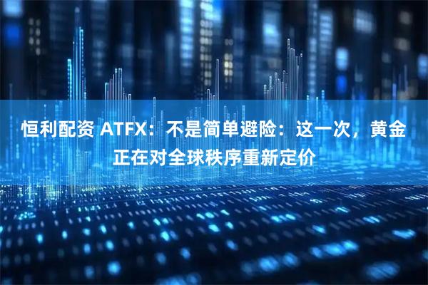 恒利配资 ATFX：不是简单避险：这一次，黄金正在对全球秩序重新定价