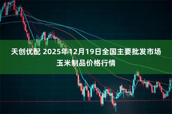 天创优配 2025年12月19日全国主要批发市场玉米制品价格行情