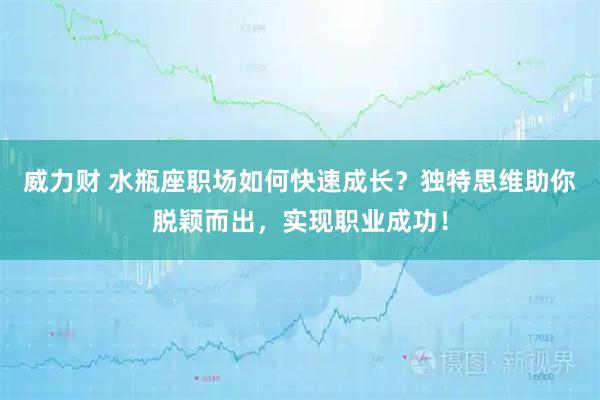 威力财 水瓶座职场如何快速成长？独特思维助你脱颖而出，实现职业成功！