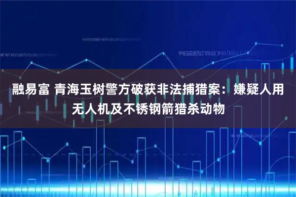 融易富 青海玉树警方破获非法捕猎案：嫌疑人用无人机及不锈钢箭猎杀动物