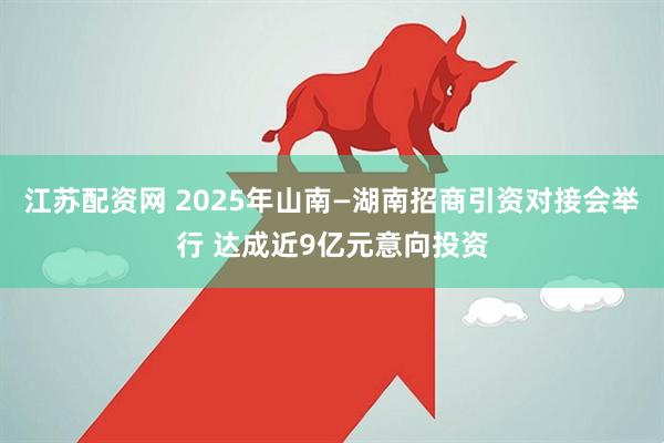 江苏配资网 2025年山南—湖南招商引资对接会举行 达成近9亿元意向投资