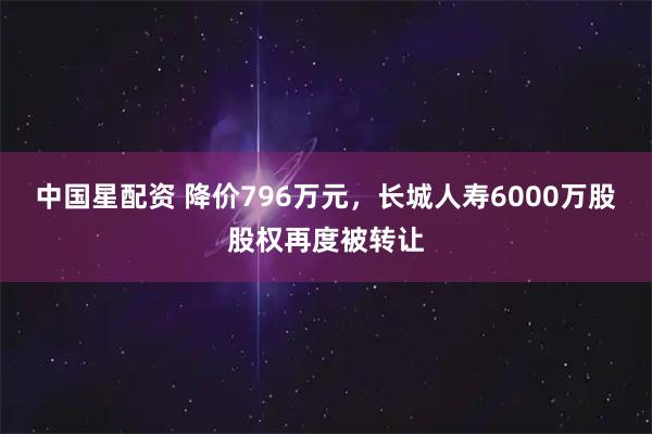中国星配资 降价796万元，长城人寿6000万股股权再度被转让