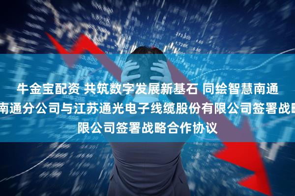 牛金宝配资 共筑数字发展新基石 同绘智慧南通新蓝图——南通分公司与江苏通光电子线缆股份有限公司签署战略合作协议