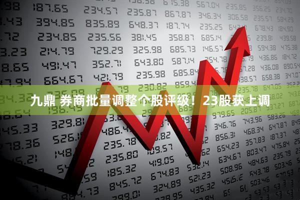 九鼎 券商批量调整个股评级！23股获上调