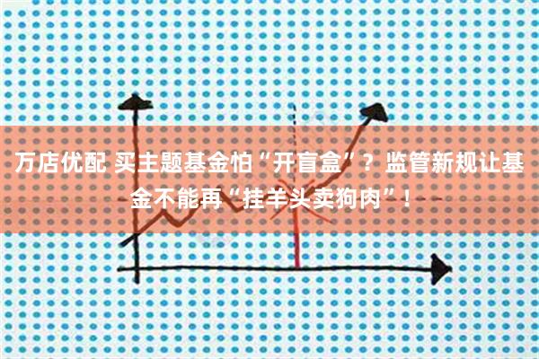 万店优配 买主题基金怕“开盲盒”？监管新规让基金不能再“挂羊头卖狗肉”！