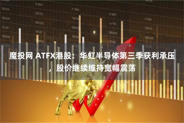 魔投网 ATFX港股：华虹半导体第三季获利承压，股价继续维持宽幅震荡