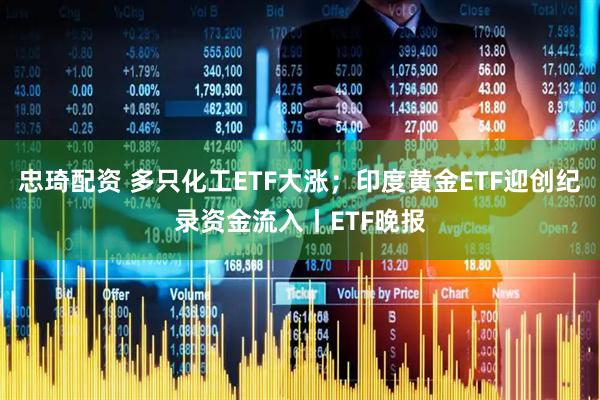 忠琦配资 多只化工ETF大涨；印度黄金ETF迎创纪录资金流入丨ETF晚报