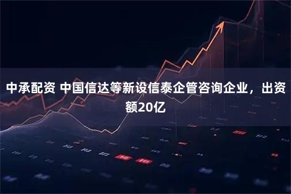 中承配资 中国信达等新设信泰企管咨询企业，出资额20亿