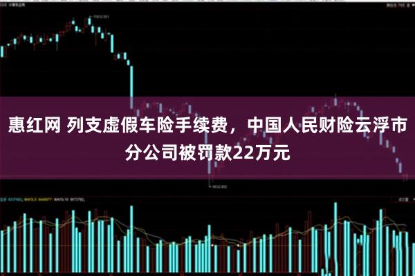 惠红网 列支虚假车险手续费，中国人民财险云浮市分公司被罚款22万元