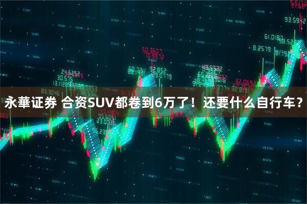 永華证券 合资SUV都卷到6万了！还要什么自行车？