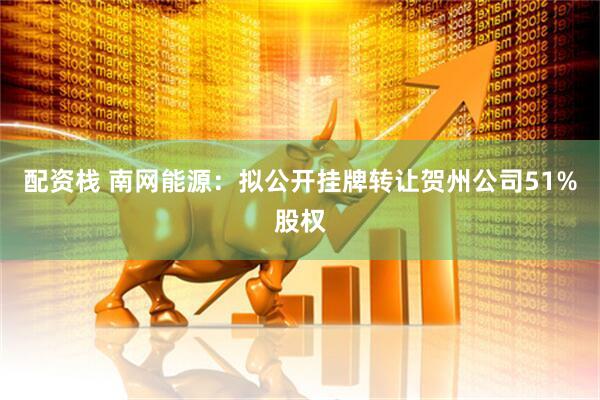 配资栈 南网能源：拟公开挂牌转让贺州公司51%股权