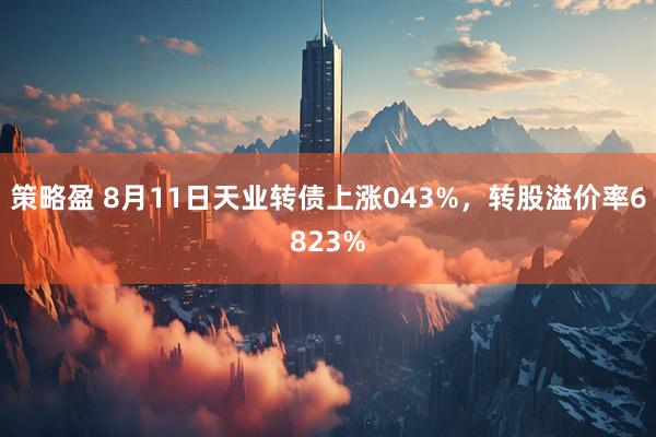 策略盈 8月11日天业转债上涨043%,转股溢价率6823%