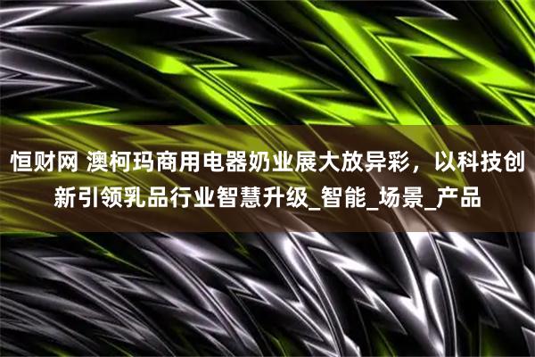 恒财网 澳柯玛商用电器奶业展大放异彩，以科技创新引领乳品行业智慧升级_智能_场景_产品