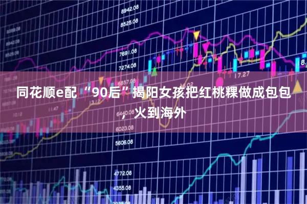 同花顺e配 “90后”揭阳女孩把红桃粿做成包包，火到海外