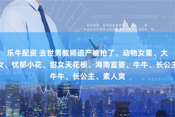 乐牛配资 去世男教师遗产被抢了、动物女星、大鲨鱼、哑女、忧郁小花、甜女天花板、海南富婆、牛牛、长公主、素人爽