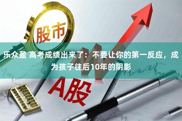 乐众盈 高考成绩出来了：不要让你的第一反应，成为孩子往后10年的阴影