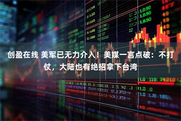 创盈在线 美军已无力介入！美媒一言点破：不打仗，大陆也有绝招拿下台湾