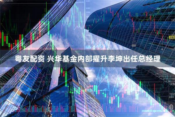 粤友配资 兴华基金内部擢升李坤出任总经理