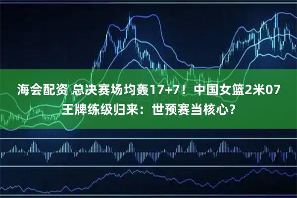 海会配资 总决赛场均轰17+7！中国女篮2米07王牌练级归来：世预赛当核心？
